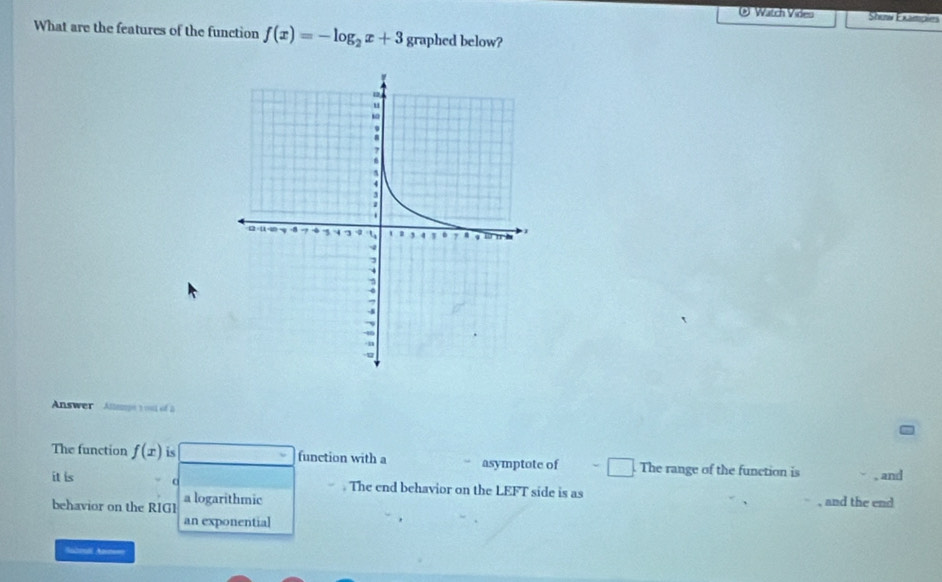 ® Watch Video Show Examples 
What are the features of the function f(x)=-log _2x+3 graphed below? 
Answer Altape t out of a 
The function f(x) is function with a asymptote of The range of the function is , and 
it is a The end behavior on the LEFT side is as 
behavior on the RIG1 a logarithmic , and the end 
an exponential 
Saboal Anm==