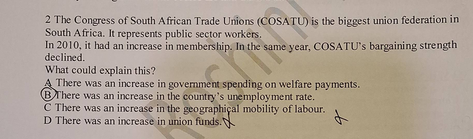 The Congress of South African Trade Unions (COSATU) is the biggest union federation in
South Africa. It represents public sector workers.
In 2010, it had an increase in membership. In the same year, COSATU's bargaining strength
declined.
What could explain this?
A There was an increase in government spending on welfare payments.
B There was an increase in the country's unemployment rate.
C There was an increase in the geographical mobility of labour.
D There was an increase in union funds.