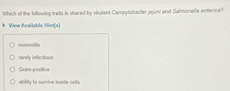 Which of the following traits is shared by virulent Campylobacter jejuni and Salmonella enterica?
View Available Hint(s)
nonmotile
rarely infectious
Gram-positive
ability to survive inside cells