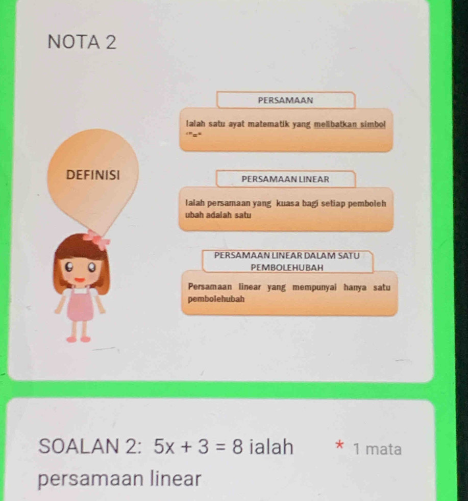 NOTA 2 
PERSAMAAN 
lalah satu ayat matematik yang melibatkan simbol 
‘'=“ 
DEFINISI PERSAMAAN LINEAR 
Ialah persamaan yang kuasa bagi setiap pemboleh 
ubah adalah satu 
PERSAMAAN LINEAR DALAM SATU 
PEMBOLEHUBAH 
Persamaan linear yang mempunyai hanya satu 
pembolehubah 
SOALAN 2: 5x+3=8 ialah * 1 mata 
persamaan linear