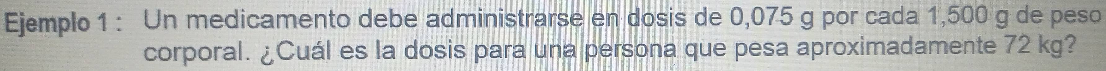 Ejemplo 1 : Un medicamento debe administrarse en dosis de 0,075 g por cada 1,500 g de peso 
corporal. ¿Cuál es la dosis para una persona que pesa aproximadamente 72 kg?