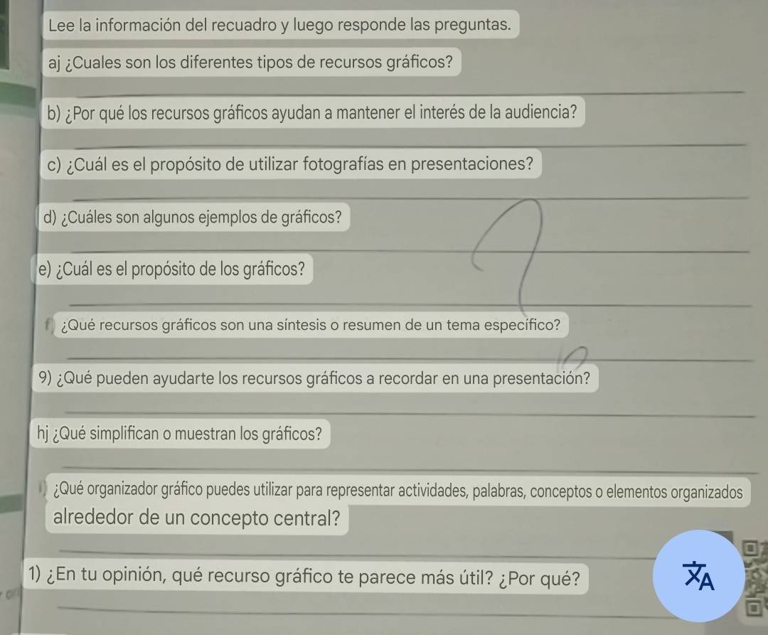 Lee la información del recuadro y luego responde las preguntas. 
aj ¿Cuales son los diferentes tipos de recursos gráficos? 
_ 
b) ¿Por qué los recursos gráficos ayudan a mantener el interés de la audiencia? 
_ 
c) ¿Cuál es el propósito de utilizar fotografías en presentaciones? 
_ 
d) ¿Cuáles son algunos ejemplos de gráficos? 
_ 
e) ¿Cuál es el propósito de los gráficos? 
_ 
¿Qué recursos gráficos son una síntesis o resumen de un tema específico? 
_ 
9) ¿Qué pueden ayudarte los recursos gráficos a recordar en una presentación? 
_ 
hj ¿Qué simplifican o muestran los gráficos? 
_ 
¿Qué organizador gráfico puedes utilizar para representar actividades, palabras, conceptos o elementos organizados 
alrededor de un concepto central? 
_ 
_ 
1) ¿En tu opinión, qué recurso gráfico te parece más útil? ¿Por qué? A 
_