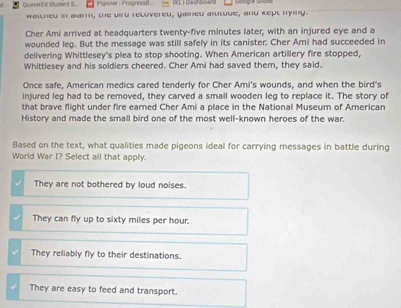 QuaverEd Student S.. Planner - ProgressB... IXL | Dashboard Googie Siides
watched in alarm, the bird recovered, gained altitude, and kept nying.
Cher Ami arrived at headquarters twenty-five minutes later, with an injured eye and a
wounded leg. But the message was still safely in its canister. Cher Ami had succeeded in
delivering Whittlesey's plea to stop shooting. When American artillery fire stopped,
Whittlesey and his soldiers cheered. Cher Ami had saved them, they said.
Once safe, American medics cared tenderly for Cher Ami's wounds, and when the bird's
injured leg had to be removed, they carved a small wooden leg to replace it. The story of
that brave flight under fire earned Cher Ami a place in the National Museum of American
History and made the small bird one of the most well-known heroes of the war.
Based on the text, what qualities made pigeons ideal for carrying messages in battle during
World War I? Select all that apply.
They are not bothered by loud noises.
They can fly up to sixty miles per hour.
They reliably fly to their destinations.
They are easy to feed and transport.