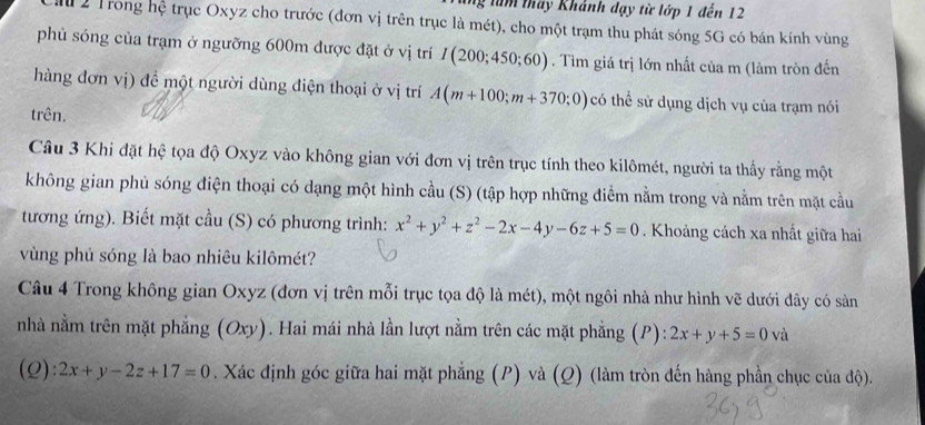 lăm tháy Khánh dạy từ lớp 1 đến 12 
C ă 2 Trong hệ trục Oxyz cho trước (đơn vị trên trục là mét), cho một trạm thu phát sóng 5G có bán kính vùng 
phủ sóng của trạm ở ngưỡng 600m được đặt ở vị trí I(200;450;60). Tìm giá trị lớn nhất của m (làm tròn đến 
hàng đơn vị) đề một người dùng điện thoại ở vị trí A(m+100;m+370;0) có thể sử dụng dịch vụ của trạm nói 
trên. 
Câu 3 Khi đặt hệ tọa độ Oxyz vào không gian với đơn vị trên trục tính theo kilômét, người ta thấy rằng một 
không gian phủ sóng điện thoại có dạng một hình cầu (S) (tập hợp những điểm nằm trong và nằm trên mặt cầu 
tương ứng). Biết mặt cầu (S) có phương trình: x^2+y^2+z^2-2x-4y-6z+5=0. Khoảng cách xa nhất giữa hai 
vùng phủ sóng là bao nhiêu kilômét? 
Câu 4 Trong không gian Oxyz (đơn vị trên mỗi trục tọa độ là mét), một ngôi nhà như hình vẽ dưới đây có sản 
nhà nằm trên mặt phẳng (Oxy). Hai mái nhà lần lượt nằm trên các mặt phẳng (P): 2x+y+5=0va
(Q): 2x+y-2z+17=0. Xác định góc giữa hai mặt phẳng (P) và (Q) (làm tròn đến hàng phần chục của độ).