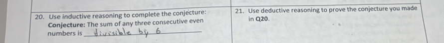 Use inductive reasoning to complete the conjecture: 21. Use deductive reasoning to prove the conjecture you made 
_ 
Conjecture: The sum of any three consecutive even in Q20. 
numbers is