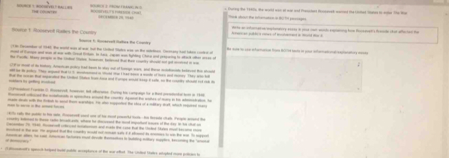 During the 1948s, the world was at wa and Prsuident Roopevelt wamed the Unifiel States to ester The We
_SOURCE 1. HOOSEVEAT RALLIRS Te couatn ROOEVELYS HRESOS CHAT Think sbout the inforrnation in ROTH passages
DECEMER 20. 1549
Write an informatve explanatory essay in your own wurds explaining how Roosevelt's freside chat affected the
Source 1 Roosevelt Railies the Country American publica venws of involvemment in Worsd War II.
Source t: Ronarvell Rallvs the Coonky
t in December of 1940, the world was at war but the Unlled Sates was on the sxdetines. Clavimany hast taken control if He suse to pue informanion from BOTM sexts in pour informatonalreplanatiory ean
most of Europe and was at wor with Dreal Eritain. In Asio, Japan was fightny China and preparing to aftack other arees of
the Pactlc. Many perpre in the Untor States, however, beeved that their country shoult not get scatred in was
(2)F or most of its history, Americam policy had been to slay out of furnge wars, and these isolatonists beleved this should
stil be iy policy. They argunt that U.S. involvenent in Word War I had been a weste of lives and money. They also fi
solders by getting involved that the ocean that exparated the United States from Asia and Fumpe would keep it sarte, so the county should not risk its
(3)President Franklin D. Roosevell, towever, telt othersase. During his campaign for a third presidontal term in 1946
Wonsevelt cntuzed the motationists in speeches acound the counity Aganst the wishes of many in his admmatration, he
men to serse in the aomed fores made deals with the Brdish to send them warships. He also supported the ikea of a miltary draft, which requieed marp
4)To rally the publc to his sade, fooseself used one of tix most powerful tools--his freside chats. People arosed the
country istoed to these radio broadcasts, where he discussed the most important isues of the day. In his chat no
December 26,1940, Ronarsetl ontcced iotationsnt and made the case tut the Unted Stres mud become mos
ovolved in the war. He argued that the country would not nemn sate if it allowed its enemies to wis the wae. To support
sunerican allies, he sait. American tactones must devole themselves to buiiding miltary supplies, becoming the "arsenal
S blooeeunt's speach hriped buid pubitc acceptance of the war effadt. The Unded Stakes adopted more policies to