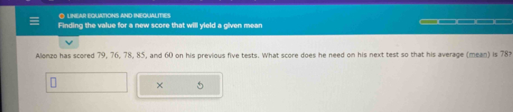 ● LINEAR EQUATIONS AND INEQUALITIES 
Finding the value for a new score that will yield a given mean 
Alonzo has scored 79, 76, 78, 85, and 60 on his previous five tests. What score does he need on his next test so that his average (mean) is 78? 
×