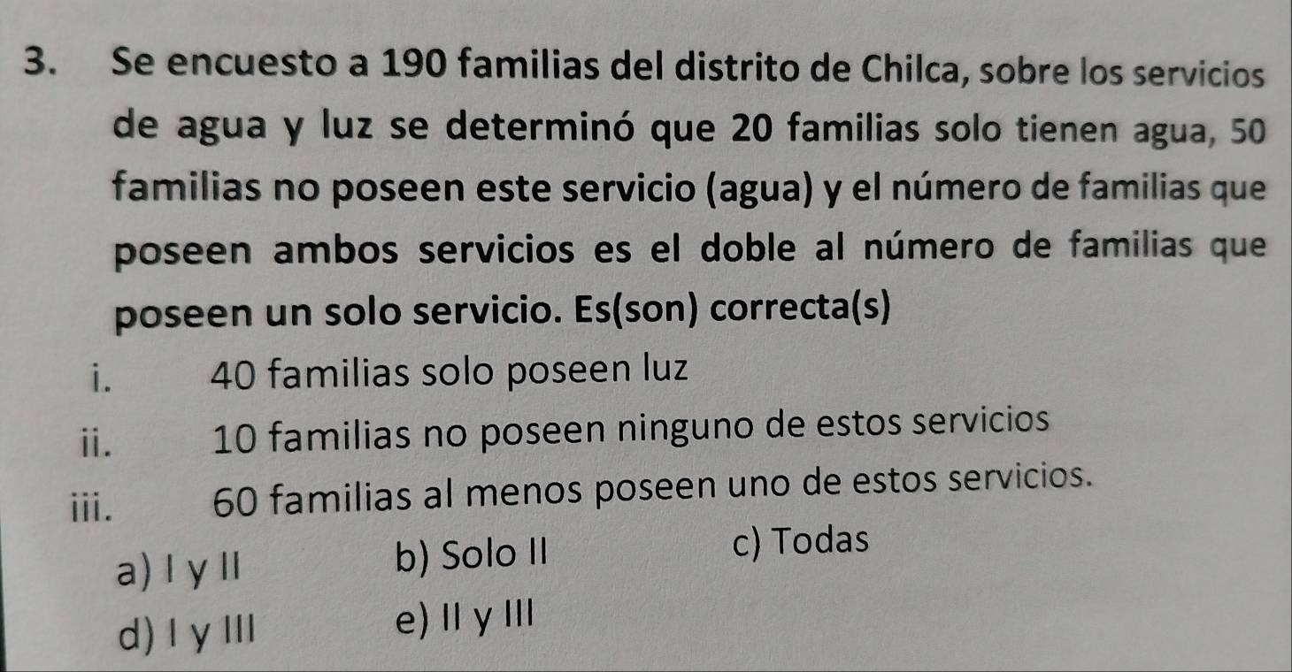 Se encuesto a 190 familias del distrito de Chilca, sobre los servicios
de agua y luz se determinó que 20 familias solo tienen agua, 50
familias no poseen este servicio (agua) y el número de familias que
poseen ambos servicios es el doble al número de familias que
poseen un solo servicio. Es(son) correcta(s)
i. 40 familias solo poseen luz
ii. 10 familias no poseen ninguno de estos servicios
iii. 60 familias al menos poseen uno de estos servicios.
a)IγⅡ b) Solo II
c) Todas
d)IγⅢ e)ⅡγⅢ