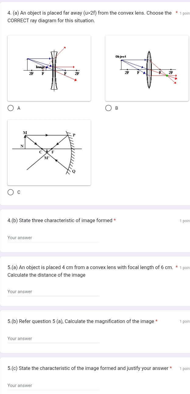 An object is placed far away (u>2f) from the convex lens. Choose the * 1 poin 
CORRECT ray diagram for this situation. 
Object 
Imag
2F F F 2F
2F F F
A 
B
C
4.(b) State three characteristic of image formed * 1 poin 
Your answer 
5.(a) An object is placed 4 cm from a convex lens with focal length of 6 cm. * 1 poin 
Calculate the distance of the image 
Your answer 
5.(k ) Refer question 5(a) , Calculate the magnification of the image * 1 poin 
Your answer 
5.(c) State the characteristic of the image formed and justify your answer * 1 poin 
Your answer