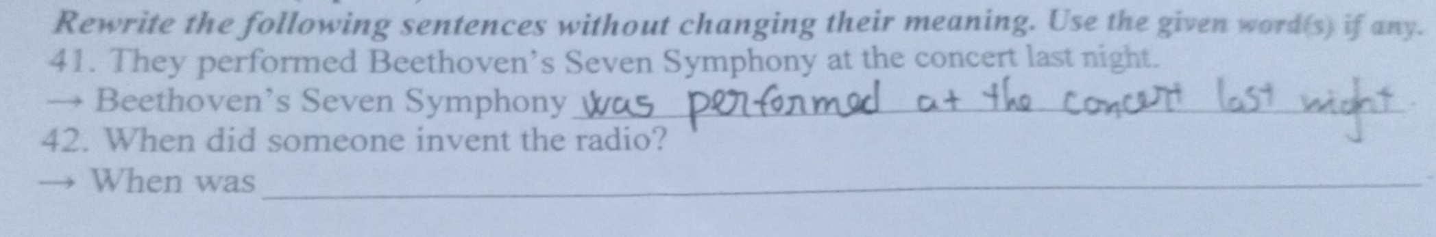 Rewrite the following sentences without changing their meaning. Use the given word(s) if any. 
41. They performed Beethoven’s Seven Symphony at the concert last night. 
→ Beethoven’s Seven Symphony_ 
42. When did someone invent the radio? 
When was_