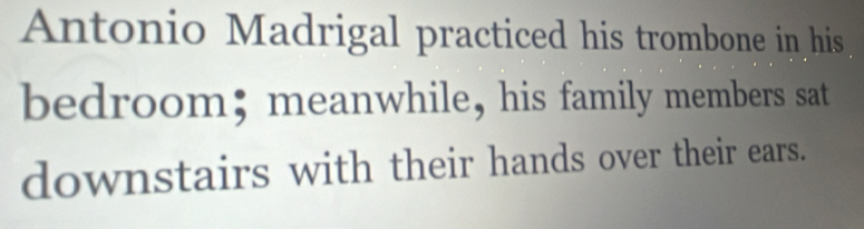 Antonio Madrigal practiced his trombone in his 
bedroom; meanwhile, his family members sat 
downstairs with their hands over their ears.