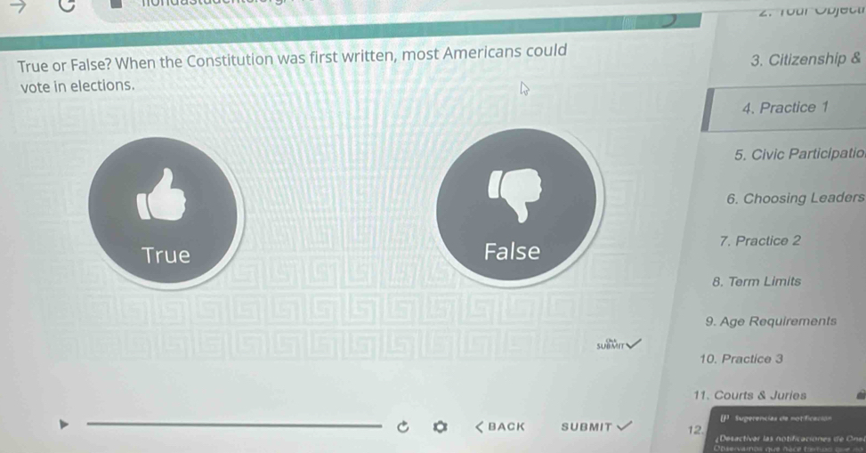 True or False? When the Constitution was first written, most Americans could
3. Citizenship &
vote in elections.
4. Practice 1
5. Civic Participatio

6. Choosing Leaders
True 7. Practice 2
8. Term Limits
9. Age Requirements
sUBMIt
10. Practice 3
11. Courts & Juries
_
U^3 Sugerencias de notificación
く BACK SUBMIT 12. ¿Desactivar las notificaciones de Ons