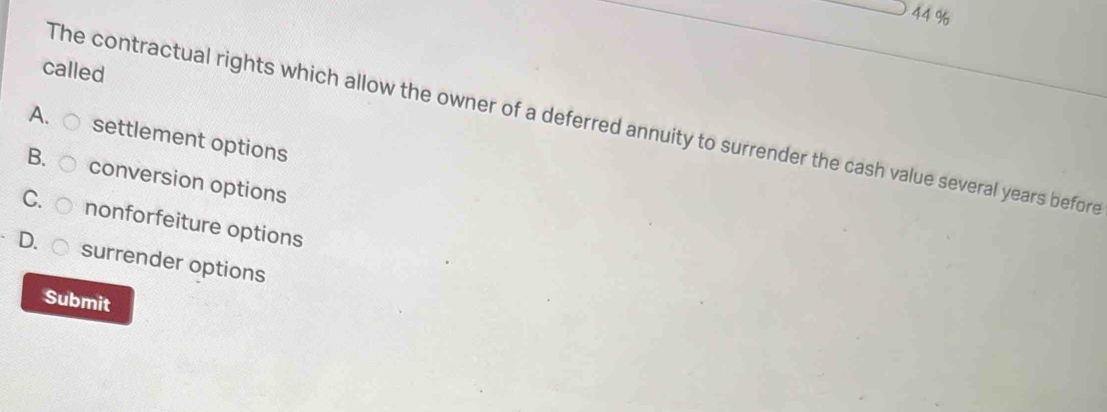 44 %
called
The contractual rights which allow the owner of a deferred annuity to surrender the cash value several years before
A. settlement options
B. conversion options
C. nonforfeiture options
D. surrender options
Submit