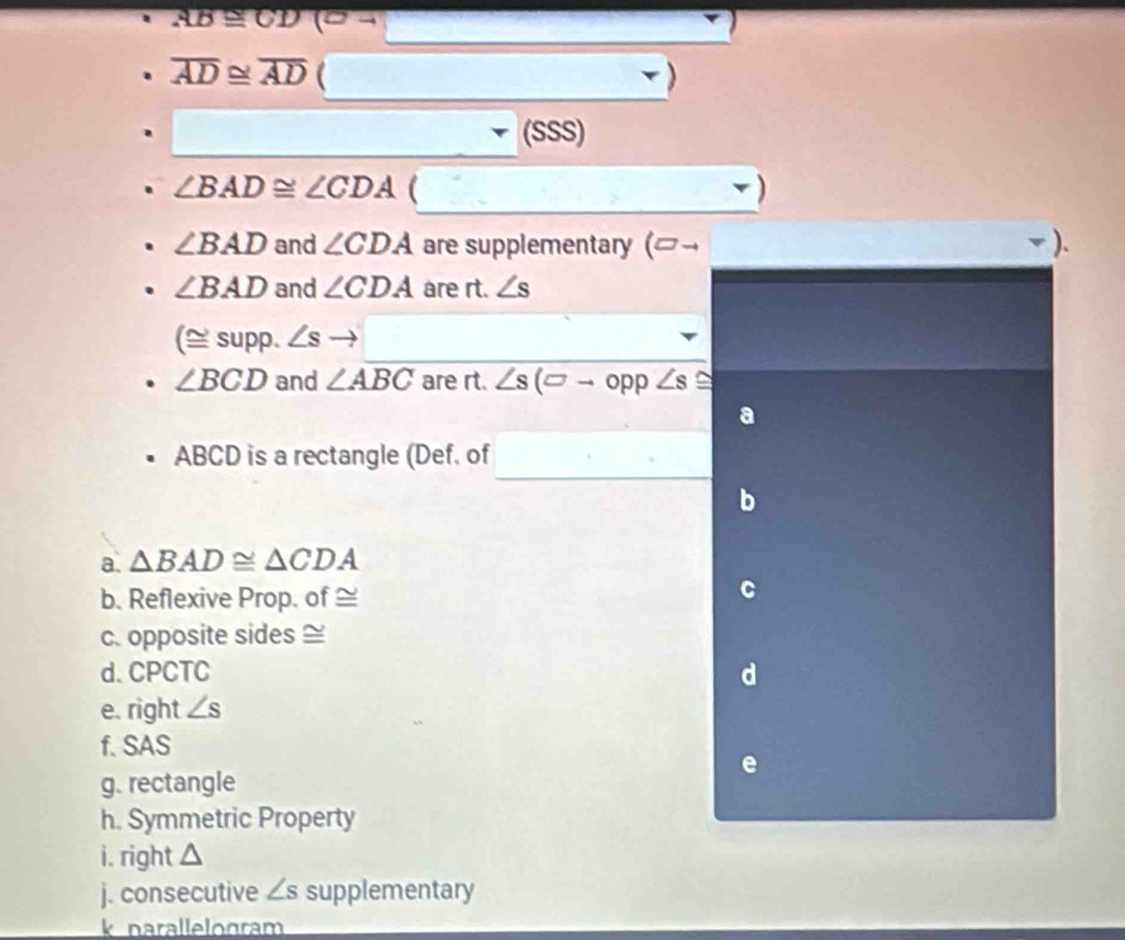 AB≌ CD(sigma to
overline AD≌ overline AD ( 
(SSS)
∠ BAD≌ ∠ CDA (
∠ BAD and ∠ CDA are supplementary (]¬ ).
∠ BAD and ∠ CDA are rt. ∠ s
(≌ supp.∠ s to
∠ BCD and ∠ ABC are rt. ∠ s(□ to opp∠ s≌
ABCD is a rectangle (Def. of 
a. △ BAD≌ △ CDA
b. Reflexive Prop. of ≌ 
c. opposite sides ≌ 
d. CPCTC d 
e. right ∠ s
f. SAS 
e 
g. rectangle 
h. Symmetric Property 
i. right △
j. consecutive ∠ s supplementary 
k narallelogram