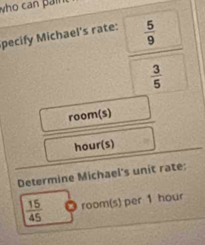 who can paint 
pecify Michael's rate:
 5/9 
 3/5 
room(s)
hour (s) 
Determine Michael's unit rate:
 15/45  a room(s) per 1 hour