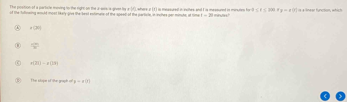 The position of a particle moving to the right on the z -axis is given by z(t) ), where : x(t) is measured in inches and t is measured in minutes for 0≤ t≤ 100 y=x(t) is a linear function, which
of the following would most likely give the best estimate of the speed of the particle, in inches per minute, at time t=20 minutes?
x(20)
 z(20)/20 
x(21)-x(19)
The slope of the graph of y=x(t)