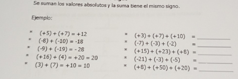 Se suman los valores absolutos y la suma tiene el mismo signo. 
Ejemplo: 
* (+5)+(+7)=+12
* (+3)+(+7)+(+10)= _
(-8)+(-10)=-18
* (-7)+(-3)+(-2)= _ 
* (-9)+(-19)=-28
* (+15)+(+23)+(+8)= _ 
* (+16)+(4)=+20=20
* (-21)+(-3)+(-5)= _
(3)+(7)=+10=10
(+8)+(+50)+(+20)= _