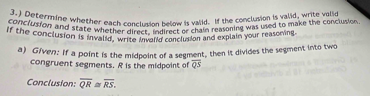 3.) Determine whether each conclusion below is valid. If the conclusion is valid, write valid 
conclusion and state whether direct, indirect or chain reasoning was used to make the conclusion. 
If the conclusion is invalid, write invalid conclusion and explain your reasoning. 
a) Given: If a point is the midpoint of a segment, then it divides the segment into two 
congruent segments. R is the midpoint of overline QS
Conclusion: overline QR≌ overline RS.