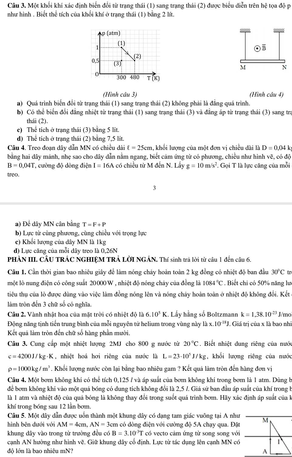 Một khối khí xác định biến đổi từ trạng thái (1) sang trạng thái (2) được biểu diễn trên l hat e toa độ p
như hình . Biết thể tích của khối khí ở trạng thái (1) bằng 2 lít.
p (atm) 
1 (1)
(2)
0,5 (3)
0 300 480 T (K)
(Hình câu 3) (Hình câu 4)
a) Quá trình biến đồi từ trạng thái (1) sang trạng thái (2) không phải là đẳng quá trình.
b) Có thể biến đổi đẳng nhiệt từ trạng thái (1) sang trạng thái (3) và đẳng áp từ trạng thái (3) sang trạ
thái (2).
c) Thể tích ở trạng thái (3) bằng 5 lít.
d) Thể tích ở trạng thái (2) bằng 7,5 lít.
Câu 4. Treo đoạn dây dẫn MN có chiều dài ell =25cm 1, khối lượng của một đơn vị chiều dài là D=0,04 k
bằng hai dây mảnh, nhẹ sao cho dây dẫn nằm ngang, biết cảm ứng từ có phương, chiều như hình vẽ, có độ
B=0,04T ', cường độ dòng điện I=16A có chiều từ M đến N. Lấy g=10m/s^2. Gọi T là lực căng của mỗi
treo.
3
a) Đề dây MN cân bằng T=F+P
b) Lực từ cùng phương, cùng chiều với trọng lực
c) Khối lượng của dây MN là 1kg
d) Lực căng của mỗi dây treo là 0,26N
PHẢN III. CÂU TRÁC NGHIỆM TRẢ LờI NGẢN. Thí sinh trả lời từ câu 1 đến câu 6.
Câu 1. Cần thời gian bao nhiêu giây để làm nóng chảy hoàn toàn 2 kg đồng có nhiệt độ ban đầu 30°C tr
một lò nung điện có công suất 20000 W , nhiệt độ nóng chảy của đồng là 1084°C. Biết chỉ có 50% năng lưc
tiêu thụ của lò được dùng vào việc làm đồng nóng lên và nóng chảy hoàn toàn ở nhiệt độ không đồi. Kết
làm tròn đến 3 chữ số có nghĩa.
Câu 2. Vành nhật hoa của mặt trời có nhiệt độ là 6 10^5K 1. Lấy hằng số Boltzmann k=1,38.10^(-23) J/mo
Động năng tịnh tiến trung bình của mỗi nguyên tử helium trong vùng này ldot ax.10^(-18)J T. Giá trị của x là bao nhi
Kết quả làm tròn đến chữ số hàng phần mười.
Câu 3. Cung cấp một nhiệt lượng 2MJ cho 800 g nước từ 20°C. Biết nhiệt dung riêng của nước
c=4200J/kg· K , nhiệt hoá hơi riêng của nước là L=23· 10^5J/kg , khối lượng riêng của nước
rho =1000kg/m^3. Khối lượng nước còn lại bằng bao nhiêu gam ? Kết quả làm tròn đến hàng đơn vị
Câu 4. Một bơm không khí có thể tích 0,125 / và áp suất của bơm không khí trong bơm là 1 atm. Dùng b
để bơm không khí vào một quả bóng có dung tích không đổi là 2,5 l. Giả sử ban đầu áp suất của khí trong b
là 1 atm và nhiệt độ của quả bóng là không thay đổi trong suốt quá trình bơm. Hãy xác định áp suất của k
khí trong bóng sau 12 lần bơm.
Câu 5. Một dây dẫn được uốn thành một khung dây có dạng tam giác vuông tại A như
hình bên dưới với AM=4cm,AN=3cm m có dòng điện với cường độ 5A chạy qua. Đặt
khung dây vào trong từ trường đều có B=3.10^(-3)T có vecto cảm ứng từ song song với
cạnh AN hường như hình vẽ. Giữ khung dây cố định. Lực từ tác dụng lên cạnh MN có
độ lớn là bao nhiêu mN?