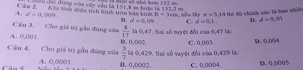 la một số nhỏ hơn 152 m.
Chiều đài đúng của cây cầu là 151,8 m hoặc là 152,2 m.
Câu 2. Khi tính diện tích hình tròn bán kính R=3cm , nếu lấy π =3,14 thì độ chính xác là bao nhiêu
A. d=0,009. B. d=0,09. C. d=0,1.
D. d=0,01
Cầu 3. Cho giá trị gần đúng của  8/17  là 0,47. Sai số tuyệt đối của 0,47 là:
A. 0,001. B. 0,002.
C. 0,003. D. 0,004
Câu 4. Cho giá trị gần đúng của  3/7  là 0,429. Sai số tuyệt đối của 0,429 là:
A. 0,0001. B. 0,0002.
Câu 5 C. 0,0004. D. 0,0005.