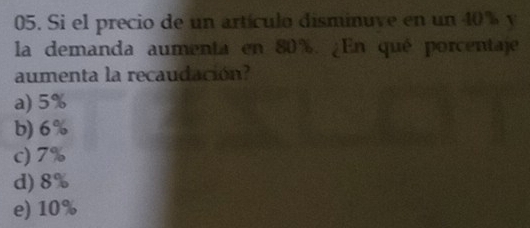 Si el precio de un artículo disminuve en un 40% y
la demanda aumenta en 80%. ¿En qué porcentaje
aumenta la recaudación?
a) 5%
b) 6%
c) 7%
d) 8%
e) 10%