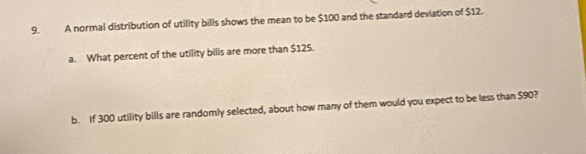 A normal distribution of utility bills shows the mean to be $100 and the standard deviation of $12. 
a. What percent of the utility bills are more than $125. 
b. If 300 utility bills are randomly selected, about how many of them would you expect to be less than $90?