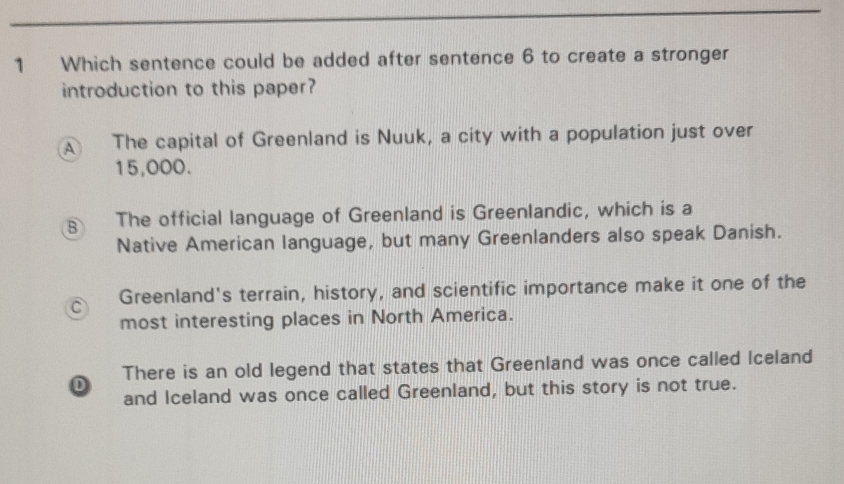 Which sentence could be added after sentence 6 to create a stronger
introduction to this paper?
A The capital of Greenland is Nuuk, a city with a population just over
15,000.
B The official language of Greenland is Greenlandic, which is a
Native American language, but many Greenlanders also speak Danish.
C Greenland's terrain, history, and scientific importance make it one of the
most interesting places in North America.
D There is an old legend that states that Greenland was once called Iceland
and Iceland was once called Greenland, but this story is not true.