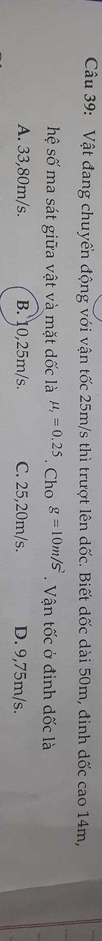 Vật đang chuyển động với vận tốc 25m/s thì trượt lên dốc. Biết dốc dài 50m, đỉnh dốc cao 14m,
hệ số ma sát giữa vật và mặt dốc là mu _t=0,25. Cho g=10m/s^2. Vận tốc ở định dốc là
A. 33,80m/s. B. 10,25m/s. C. 25,20m/s. D. 9,75m/s.