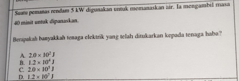 Suatu pemanas rendam 5 kW digunakan untuk remanaskan air. Ia mengambil masa
40 minit untuk dipanaskan.
Berapakah banyakkah tenaga elektrik yang telah ditukarkan kepada tenaga haba?
A. 2.0* 10^2J
B. 1.2* 10^4J
C. 2.0* 10^5J
D. 1.2* 10^7J