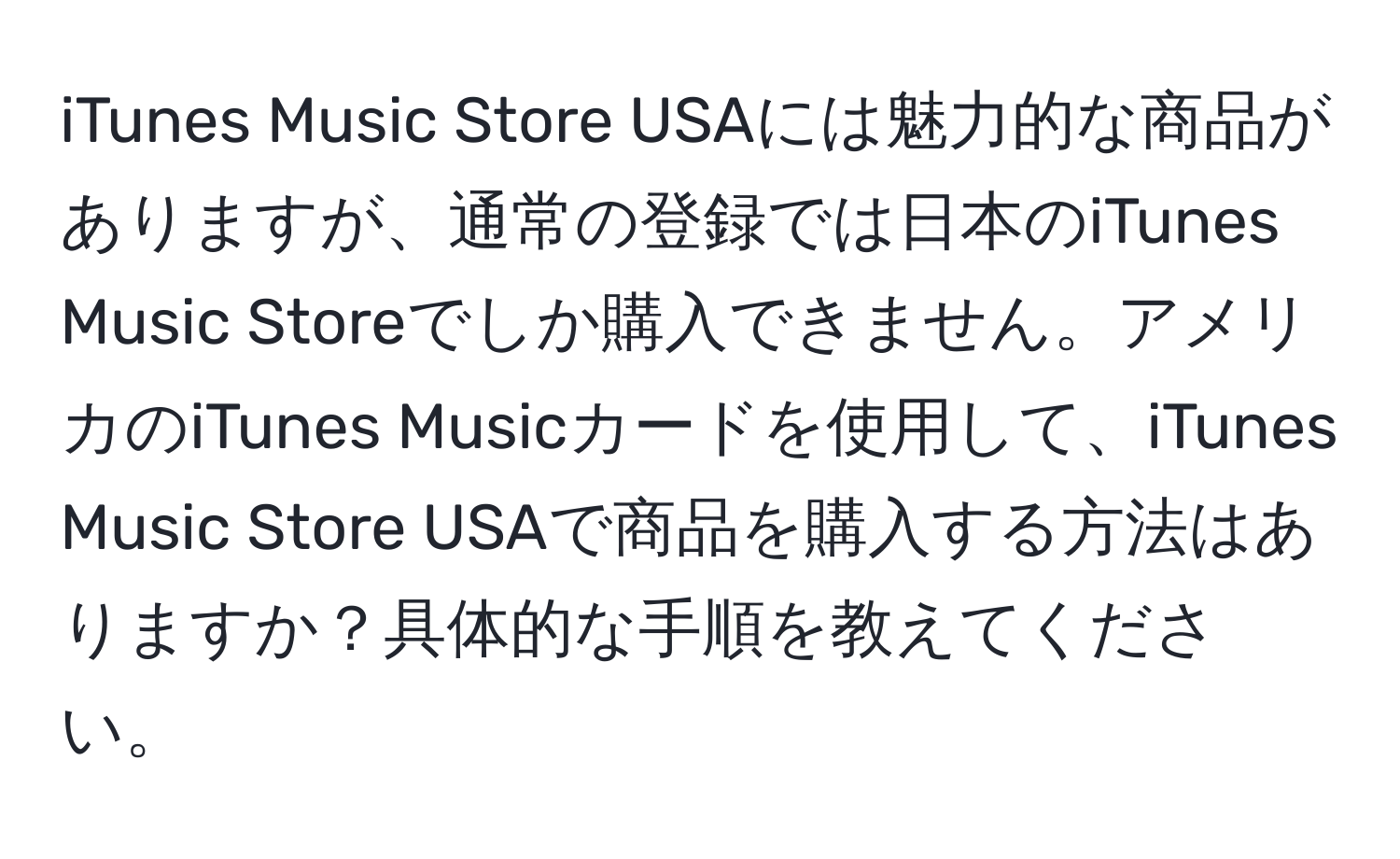 iTunes Music Store USAには魅力的な商品がありますが、通常の登録では日本のiTunes Music Storeでしか購入できません。アメリカのiTunes Musicカードを使用して、iTunes Music Store USAで商品を購入する方法はありますか？具体的な手順を教えてください。