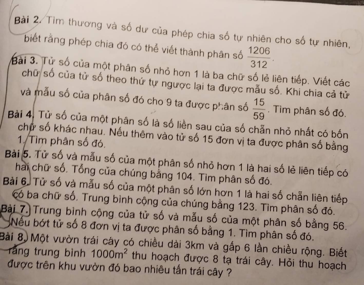 Tìm thương và số dư của phép chia số tự nhiên cho số tự nhiên, 
biết rằng phép chia đó có thể viết thành phân số  1206/312 . 
Bài 3. Tử số của một phân số nhỏ hơn 1 là ba chữ số lẻ liên tiếp. Viết các 
chữ số của tử số theo thứ tự ngược lại ta được mẫu số. Khi chia cả tử 
và mẫu số của phân số đó cho 9 ta được phân số  15/59 . Tìm phân số đó. 
Bài 4. Tử số của một phân số là số liền sau của số chẵn nhỏ nhất có bốn 
chữ số khác nhau. Nếu thêm vào tử số 15 đơn vị ta được phân số bằng 
1. Tìm phân số đó. 
Bài 5. Tử số và mẫu số của một phân số nhỏ hơn 1 là hai số lẻ liên tiếp có 
hai chữ số. Tổng của chúng bằng 104. Tìm phân số đó. 
Bài 6. Tử số và mẫu số của một phân số lớn hơn 1 là hai số chẵn liên tiếp 
có ba chữ số. Trung bình cộng của chúng bằng 123. Tìm phân số đó. 
Bài 7.Trung bình cộng của tử số và mẫu số của một phân số bằng 56. 
Nếu bớt tử số 8 đơn vị ta được phân số bằng 1. Tìm phân số đó. 
Bài 8, Một vườn trái cáy có chiều dài 3km và gấp 6 lần chiều rộng. Biết 
rằng trung bình 1000m^2 thu hoạch được 8 tạ trái cây. Hỏi thu hoạch 
được trên khu vườn đó bao nhiêu tấn trái cây ?