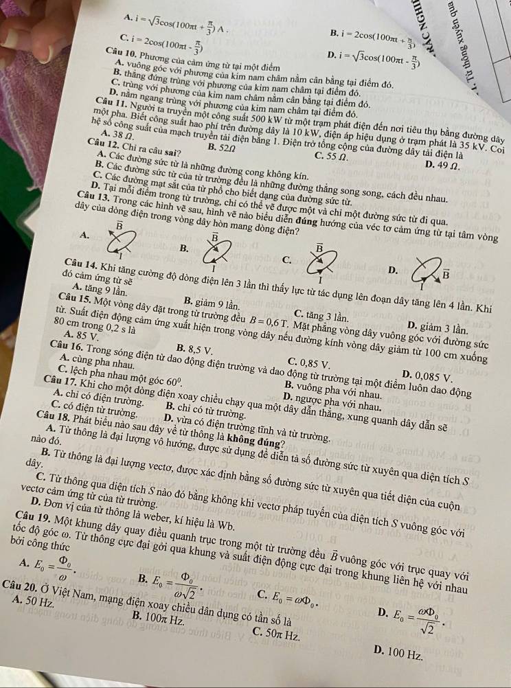 A. i=sqrt(3)cos (100π t+ π /3 )A
B.
C. i=2cos (100π t- π /3 ) i=2cos (100π t+ π /3 )
D. i=sqrt(3)cos (100π t- π /3 )
Câu 10. Phương của cảm ứng từ tại một điểm
A. vuông góc với phương của kim nam châm nằm cân bằng tại điểm đó.
B. thăng đứng trùng với phương của kim nam châm tại điểm đó
C. trùng với phương của kim nam châm nằm cân bằng tại điểm đó.
D. năm ngang trùng với phương của kim nam châm tại điểm đó.
Cầu 11. Người ta truyền một công suất 500 kW từ một trạm phát điện đến nơi tiêu thụ bằng đường dây
một pha. Biết công suất hao phí trên đường dây là 10 kW, điện áp hiệu dụng ở trạm phát là 35 kV. Coi
A. 38Ω.
hệ số công suất của mạch truyền tải điện băng 1. Điện trở tổng cộng của đường dây tải điện là
Câu 12. Chỉ ra câu sai?
B. 52Ω C. 55 Ω. D. 49 Ω.
A. Các đường sức từ là những đường cong không kín.
B. Các đường sức từ của từ trường đều là những đường thắng song song, cách đều nhau.
C. Các đường mạt sắt của từ phổ cho biết dạng của đường sức từ.
D. Tại mỗi điểm trong từ trường, chi có thể về được một và chi một đường sức từ đi qua.
Câu 13. Trong các hình vẽ sau, hình vẽ nào biểu diễn đúng hướng của véc tơ cảm ứng từ tại tâm vòng
dây của dòng điện trong vòng dây hòn mang dòng điện?
B
A.
overline R
B.
vector B
C.
D. B
I
đó cảm ứng từ sẽ A. tăng 9 lần.
Câu 14. Khi tăng cường độ dòng điện lên 3 lần thì thấy lực từ tác dụng lên đoạn dây tăng lên 4 lần. Khi
B. giảm 9 lần. C. tăng 3 lần. D. giảm 3 lần.
Câu 15. Một vòng dây đặt trong từ trường đều B=0,6T. Mặt phẳng vòng dây vuông góc với đường sức
80 cm trong 0.2sla
từ. Suất điện động cảm ứng xuất hiện trong vòng dây nếu đường kính vòng dây giảm từ 100 cm xuống
A. 85 V. C. 0,85 V.
B. 8,5 V. D. 0,085 V.
Câu 16. Trong sóng điện từ dao động điện trường và dao động từ trường tại một điểm luôn dao động
A. cùng pha nhau, B. vuông pha với nhau.
C. lệch pha nhau một góc 60^0. D. ngược pha với nhau.
Câu 17. Khi cho một dòng điện xoay chiều chạy qua một dây dẫn thắng, xung quanh dây dẫn sẽ
A. chỉ có điện trường. B. chỉ có từ trường.
C. có điện từ trường. D. vừa có điện trường tĩnh và từ trường.
Câu 18. Phát biểu nào sau đây về từ thông là không đúng?
nào đó.
A. Từ thông là đại lượng vô hướng, được sử dụng để diễn tả số đường sức từ xuyên qua diện tích S
dây.
B. Từ thông là đại lượng vectơ, được xác định bằng số đường sức từ xuyên qua tiết diện của cuộn
vectơ cảm ứng từ của từ trường.
C. Từ thông qua diện tích S nào đó bằng không khi vectơ pháp tuyến của diện tích S vuông góc với
D. Đơn vị của từ thông là weber, kí hiệu là Wb.
bởi công thức
Câu 19. Một khung dây quay điều quanh trục trong một từ trường đều vector B vuông góc với trục quay với
đốc độ góc ω. Từ thông cực đại gởi qua khung và suất điện động cực đại trong khung liên hệ với nhau
A. E_o=frac Phi _oomega . B. E_o=frac Phi _oomega sqrt(2). C. E_0=omega Phi _0. E_o=frac omega XD_osqrt(2).
Câu 20. Ở Việt Nam, mạng điện xoay chiều dân dụng có tần số là
D.
A. 50 Hz. B. 100π Hz. C. 50π Hz.
D. 100 Hz.