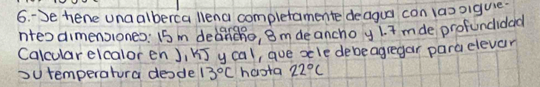 3e hene unaalberca llena completamente deagua con laooiguie. 
nteodimensiones: 15 m dedincho, 8 m de ancho y 1. I mde profuncidad 
Calcular elcalor en), U] y cal, aue xle debeagregar para elevar 
ou temperatura deode 13°C haota 22°C