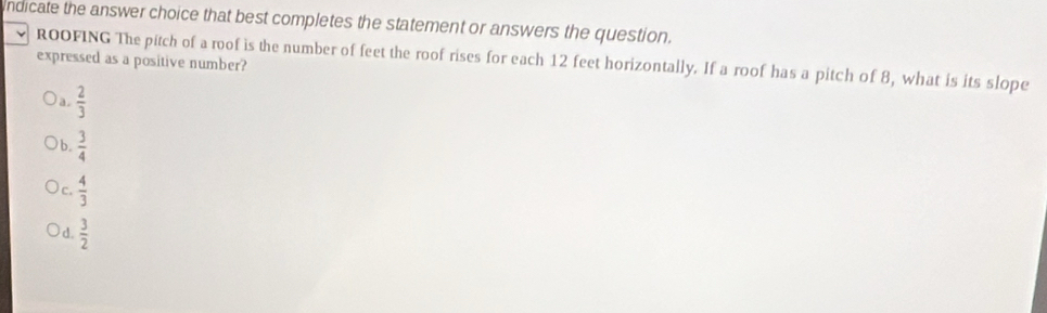 indicate the answer choice that best completes the statement or answers the question.
expressed as a positive number? ROOFING The pitch of a roof is the number of feet the roof rises for each 12 feet horizontally. If a roof has a pitch of 8, what is its slope
a.  2/3 
b.  3/4 
c.  4/3 
d.  3/2 