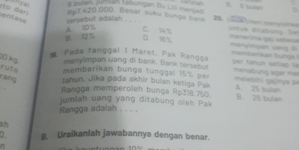 Costelsh B. 8 bulan
s anyal 8 bulan, jumiah tabungan Bu Lili menjadi
to dar Rp7,420,000. Besar suku bunga bank 20. (226) Heri mengistka
entase tersebut adalah . . . .
A. 10% C. 14%
untuk ditabung. Set
menerima gají sebesa
B. 12% D. 16% menyimpan uāng di
memberikan bunga 
1. Pada tanggal 1 Maret, Pak Rangga per tah un seti p ta 
menyimpan uang di bank. Bank tersebut ménabung agar mer
30 kg. ruto memberikan bunga tunggal 15% per mele ihi a i y 
rang tahun. Jika pada akhir bulan ketiga Pak A. 25 bulan
Rangga memperoleh bunga Rp318.750. B. 26 bulan
jumlah uang yang ditabung oleh Pak
Rangga adalah . . . .
ah
0. B. Uraikanlah jawabannya dengan benar.
n 1 º