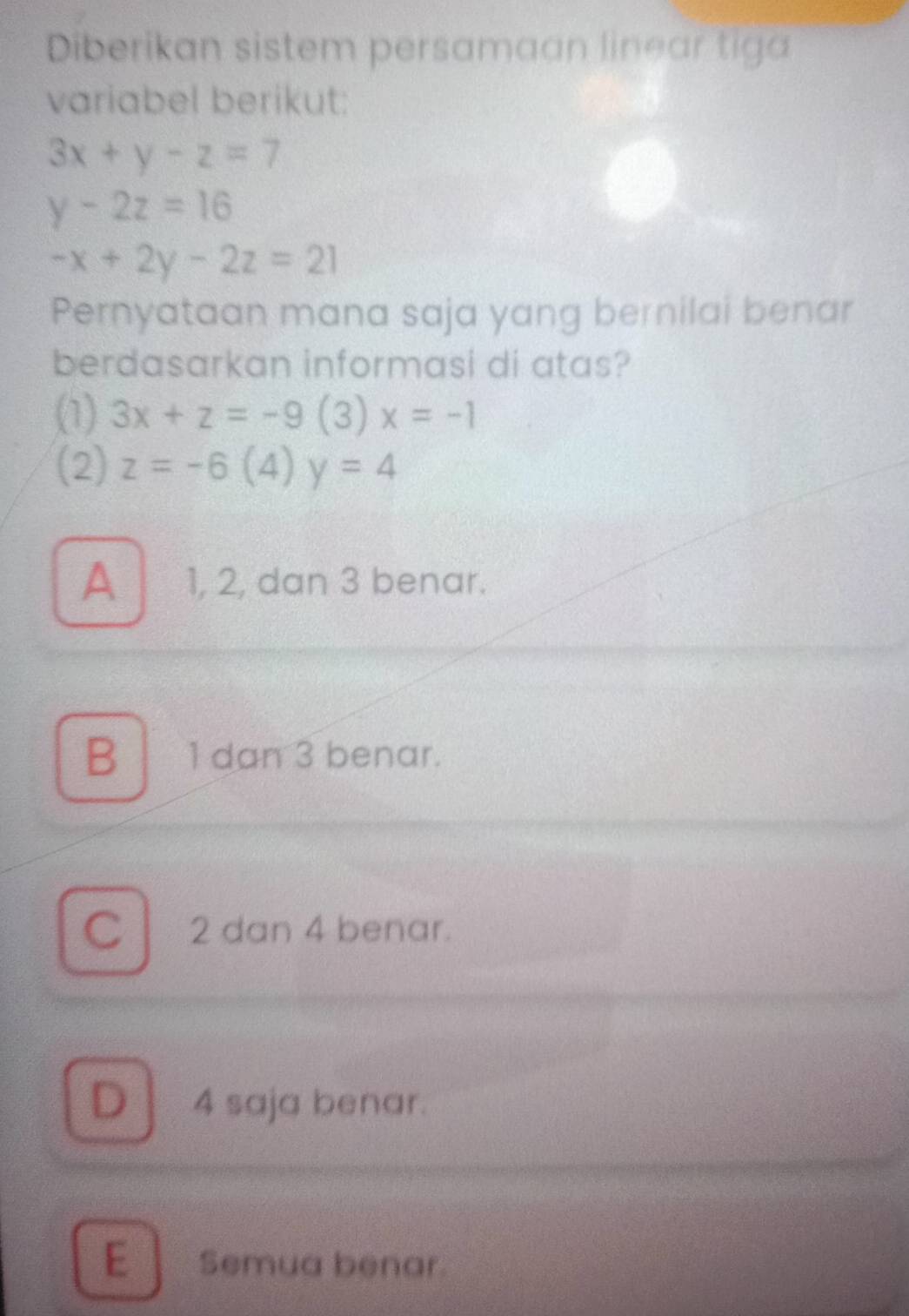 Diberikan sistem persamaan linear tiga
variabel berikut:
3x+y-z=7
y-2z=16
-x+2y-2z=21
Pernyataan mana saja yang bernilai benar
berdasarkan informasi di atas?
(1) 3x+z=-9( 3) x=-1
(2) z=-6(4 y=4
A 1, 2, dan 3 benar.
B 1 dan 3 benar.
Cl 2 dan 4 benar.
D 4 saja benar.
E Semua benar