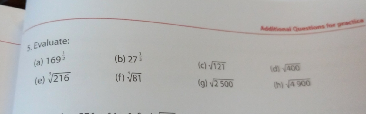 Additional Questions for practice 
5. Evaluate: 
(a) 169^(frac 1)2 (b) 27^(frac 1)3
(c) sqrt(121) sqrt(400)
(d) 
(e) sqrt[3](216) (f) sqrt[4](81)
(g) sqrt(2500) (h) sqrt(4900)