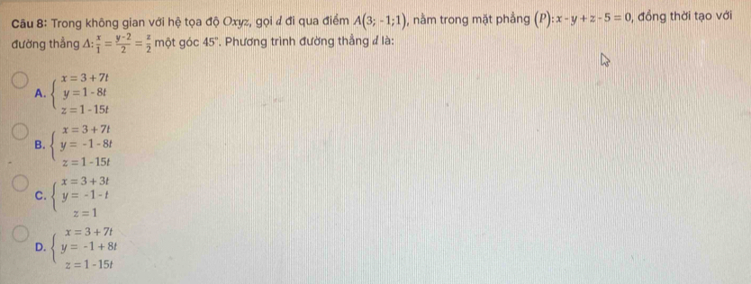 Trong không gian với hệ tọa độ Oxyz, gọi đ đi qua điểm A(3;-1;1) , nằm trong mặt phẳng (P):x-y+z-5=0 , đồng thời tạo với
đường thẳng △ : x/1 = (y-2)/2 = z/2  một góc 45°. Phương trình đường thẳng đ là:
A. beginarrayl x=3+7t y=1-8t z=1-15tendarray.
B. beginarrayl x=3+7t y=-1-8t z=1-15tendarray.
C. beginarrayl x=3+3t y=-1-t z=1endarray.
D. beginarrayl x=3+7t y=-1+8t z=1-15tendarray.