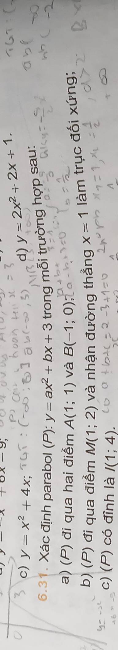 x+6x-9
c) y=x^2+4x; d) y=2x^2+2x+1. 
6.31. Xác định parabol (P): y=ax^2+bx+3 trong mỗi trường hợp sau: 
a) (P) đi qua hai điểm A(1;1) và B(-1;0)
b) (P) đi qua điểm M(1;2) và nhận đường thẳng x=1 làm trục đối xứng; 
c) (P) có đỉnh là I(1;4).