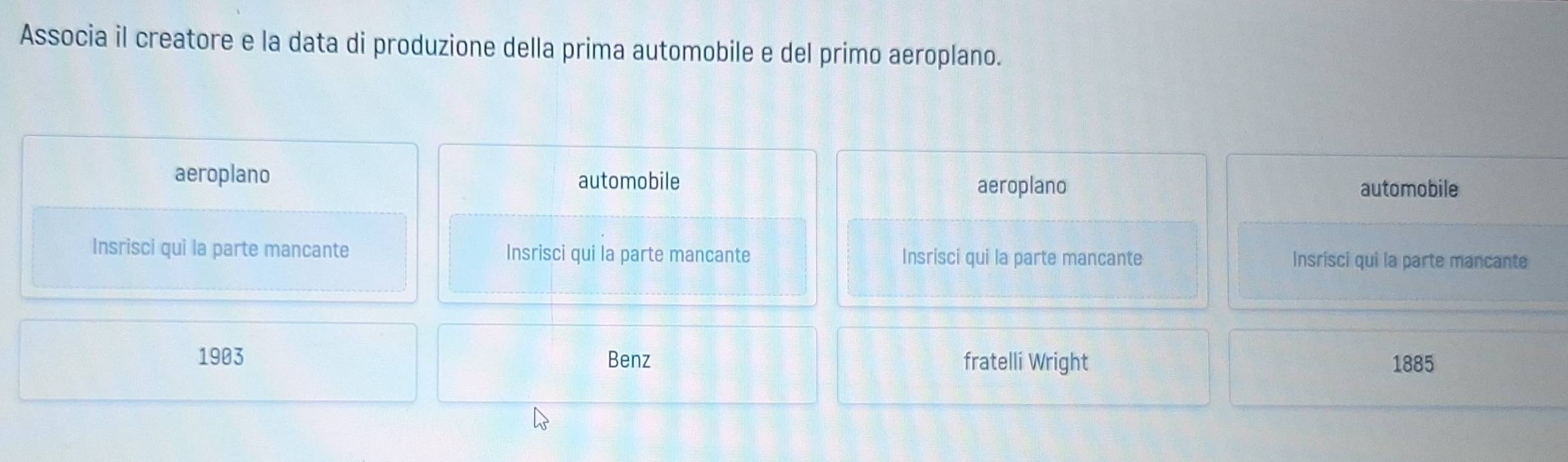 Associa il creatore e la data di produzione della prima automobile e del primo aeroplano.
aeroplano automobile automobile
aeroplano
Insrisci qui la parte mancante Insrisci qui la parte mancante Insrisci qui la parte mancante Insrisci qui la parte mancante
1903 Benz fratelli Wright 1885