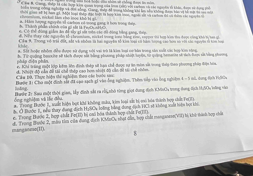 ngàm trong đầu hoả hoặc dầu nhờn sẽ chồng được ăn mòn.
Câu 8. Gang, thép là các hợp kim quan trọng của Iron (sắt) với carbon và các nguyên tố khác, được sử dụng phổ
biển trong công nghiệp và đời sống. Gang, thép để trong không khí ẩm nếu không được bảo vệ bề mặt thì sau một
thời gian sẽ bị han gỉ. Một loại thép đặc biệt là hợp kim inoc, ngoài sắt và carbon thì có thêm các nguyên tố
chromium, nickel làm cho inoc khó bị gỉ.
a. Hàm lượng nguyên tố carbon có trong gang ít hơn trong thép.
b. Thành phần chính của gỉ sắt là Fe₂O₃.nH₂O.
c. Có thể dùng giấm ăn để tẩy gi sắt trên các đồ dùng bằng gang, thép.
d. Nếu thay các nguyên tố chromium, nickel trong ionc bằng zinc, copper thì hợp kim thu được cũng khó bị han gi.
Cầu 9. Trong vỏ trái đất, sắt và nhôm là hai nguyên tố kim loại có hàm lượng cao hơn so với các nguyên tố kim loại
khác.
a. Sắt hoặc nhôm đều được sử dụng với vai trò là kim loại cơ bản trong sản xuất các hợp kim nặng.
b. Từ quặng bauxite sẽ tách được sắt bằng phương pháp nhiệt luyện, từ quặng hematite sẽ tách được sắt bằng phương
pháp điện phân.
c. Khi tráng một lớp kẽm lên đinh thép sẽ hạn chế được sự ăn mòn sắt trong thép theo phương pháp điện hóa.
d. Nhiệt độ cần để tái chế thép cao hơn nhiệt độ cần để tái chế nhôm.
Câu 10. Thực hiện thí nghiệm theo các bước sau:
Bước 1: Cho một đinh sắt đã cạo sạch gỉ vào ống nghiệm. Thêm tiếp vào ống nghiệm ở 4-5m L dung dịch H_2SO_4
loãng.
Bước 2: Sau một thời gian, lấy đinh sắt ra rồi nhỏ từng giọt dung dịch KMnO_4 trong dung dịch H_2SO_4 loãng vào
ống nghiệm và lắc đều.
a. Trong Bước 1, xuất hiện bọt khí không màu, kim loại sắt bị oxi hóa thành hợp chất Fe(II).
b. Ở Bước 1, nếu thay dung dịch H_2SO_4 loãng bằng dung dịch HCl sẽ không xuất hiện bọt khí.
c. Trong Bước 2, hợp chất Fe(II) bị oxi hóa thành hợp chất Fe(III).
d. Trong Bước 2, màu tím của dung dịch KN MnO_4 nhạt dần, hợp chất manganese(VII) bị khử thành hợp chất
manganese(II).
8