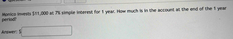 Monico invests $11,000 at 7% simple interest for 1 year. How much is in the account at the end of the 1 year
period? 
Answer: $□