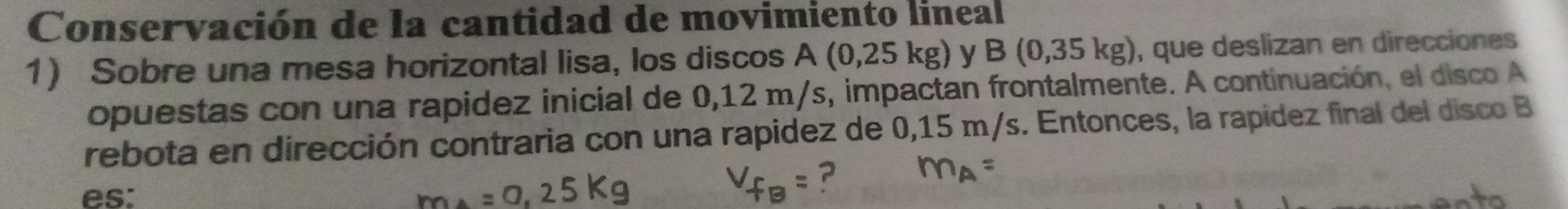 Conservación de la cantidad de movimiento lineal 
1) Sobre una mesa horizontal lisa, los discos A (0,25 kg) y B(0,35kg) ), que deslizan en direcciones 
opuestas con una rapidez inicial de 0,12 m/s, impactan frontalmente. A continuación, el disco A 
rebota en dirección contraria con una rapidez de 0,15 m/s. Entonces, la rapídez final del disco B 
es: