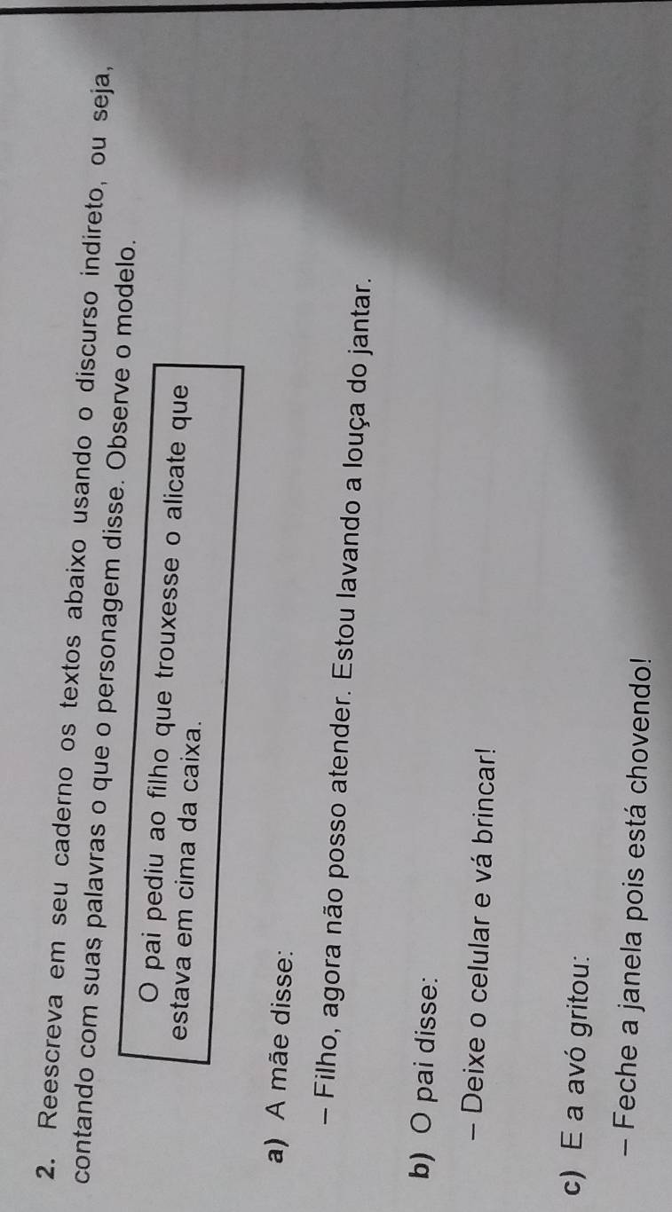 Reescreva em seu caderno os textos abaixo usando o discurso indireto, ou seja, 
contando com suas palavras o que o personagem disse. Observe o modelo. 
O pai pediu ao filho que trouxesse o alicate que 
estava em cima da caixa. 
a) A mãe disse: 
- Filho, agora não posso atender. Estou lavando a louça do jantar. 
b) O pai disse: 
- Deixe o celular e vá brincar! 
c) E a avó gritou: 
- Feche a janela pois está chovendo!