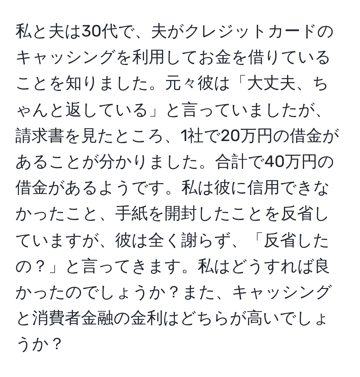 私と夫は30代で、夫がクレジットカードのキャッシングを利用してお金を借りていることを知りました。元々彼は「大丈夫、ちゃんと返している」と言っていましたが、請求書を見たところ、1社で20万円の借金があることが分かりました。合計で40万円の借金があるようです。私は彼に信用できなかったこと、手紙を開封したことを反省していますが、彼は全く謝らず、「反省したの？」と言ってきます。私はどうすれば良かったのでしょうか？また、キャッシングと消費者金融の金利はどちらが高いでしょうか？