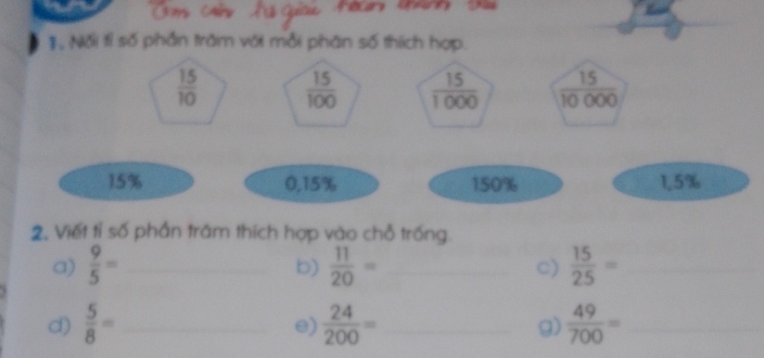 Nối tỉ số phần trăm với mỗi phân số thích hợp.
 15/10   15/100   15/1000   15/10000 
15% 0, 15% 150% 1.5%
2, Viết tỉ số phần trăm thích hợp vào chỗ trống. 
a)  9/5 = _  11/20 = _C)  15/25 = _ 
b) 
d)  5/8 = _  24/200 = _g)  49/700 = _ 
e)