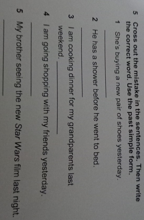 Cross out the mistake in the sentences. Then write 
the correct word. Use the past simple form. 
1 She's buying a new pair of shoes yesterday. 
_ 
2 He has a shower before he went to bed. 
_ 
3 I am cooking dinner for my grandparents last 
weekend._ 
4 I am going shopping with my friends yesterday. 
_ 
5 My brother seeing the new Star Wars film last night. 
_