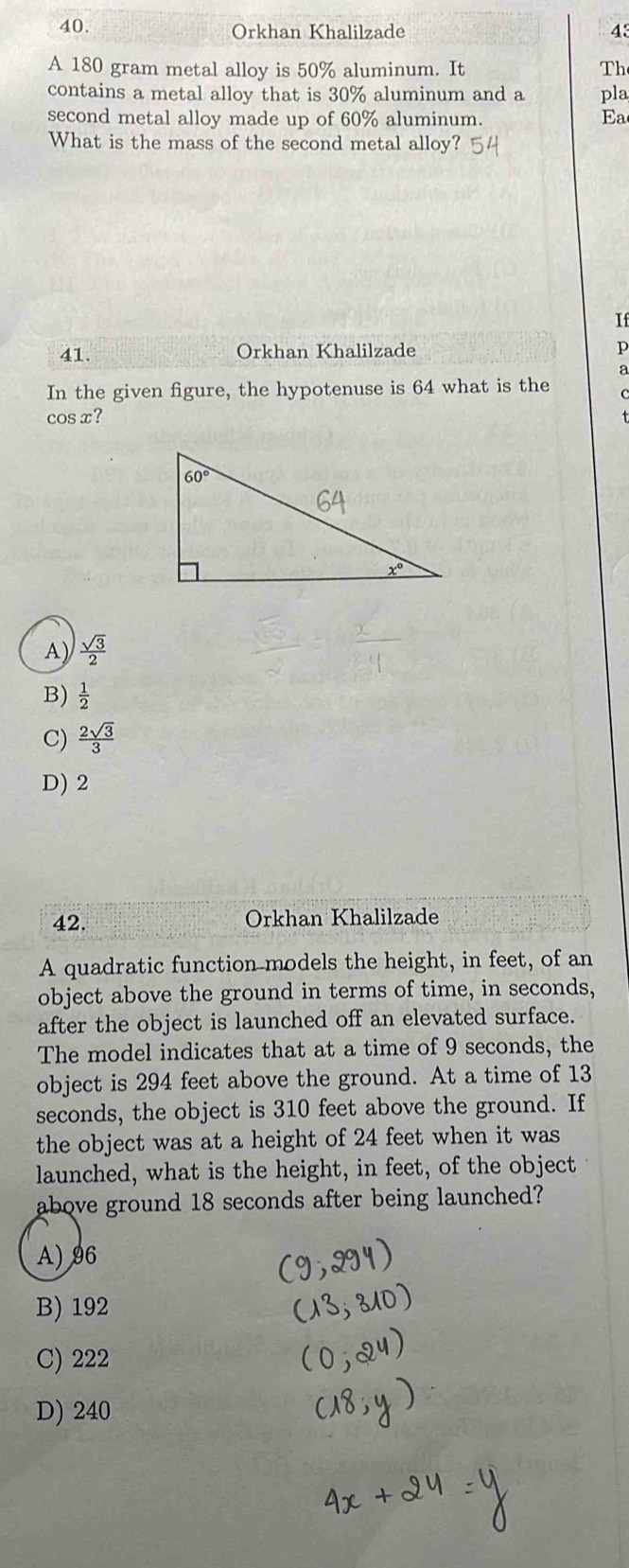 Orkhan Khalilzade 43
A 180 gram metal alloy is 50% aluminum. It Th
contains a metal alloy that is 30% aluminum and a pla
second metal alloy made up of 60% aluminum. Ea
What is the mass of the second metal alloy?
If
41. Orkhan Khalilzade p
a
In the given figure, the hypotenuse is 64 what is the
cos x?
A)  sqrt(3)/2 
B)  1/2 
C)  2sqrt(3)/3 
D) 2
42. Orkhan Khalilzade
A quadratic function models the height, in feet, of an
object above the ground in terms of time, in seconds,
after the object is launched off an elevated surface.
The model indicates that at a time of 9 seconds, the
object is 294 feet above the ground. At a time of 13
seconds, the object is 310 feet above the ground. If
the object was at a height of 24 feet when it was
launched, what is the height, in feet, of the object
above ground 18 seconds after being launched?
A)96
B) 192
C) 222
D) 240