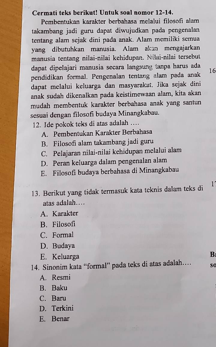 Cermati teks berikut! Untuk soal nomor 12-14.
Pembentukan karakter berbahasa melalui filosofi alam
takambang jadi guru dapat diwujudkan pada pengenalan
tentang alam sejak dini pada anak. Alam memiliki semua
yang dibutuhkan manusia. Alam akan mengajarkan
manusia tentang nilai-nilai kehidupan. Nilai-nilai tersebut
dapat dipelajari manusia secara langsung tanpa harus ada
pendidikan formal. Pengenalan tentang alam pada anak 16
dapat melalui keluarga dan masyarakat. Jika sejak dini
anak sudah dikenalkan pada keistimewaan alam, kita akan
mudah membentuk karakter berbahasa anak yang santun
sesuai dengan filosofi budaya Minangkabau.
12. Ide pokok teks di atas adalah …
A. Pembentukan Karakter Berbahasa
B. Filosofi alam takambang jadi guru
C. Pelajaran nilai-nilai kehidupan melalui alam
D. Peran keluarga dalam pengenalan alam
E. Filosofi budaya berbahasa di Minangkabau
13. Berikut yang tidak termasuk kata teknis dalam teks di 1
atas adalah…
A. Karakter
B. Filosofi
C. Formal
D. Budaya
E. Keluarga
B:
14. Sinonim kata “formal” pada teks di atas adalah… so
A. Resmi
B. Baku
C. Baru
D. Terkini
E. Benar