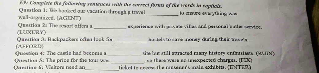 E9: Complete the following sentences with the correct forms of the words in capitals. 
Question 1: We booked our vacation through a travel _to ensure everything was 
well-organized. (AGENT) 
Question 2: The resort offers a _experience with private villas and personal butler service. 
(LUXURY) 
Question 3: Backpackers often look for _hostels to save money during their travels. 
(AFFORD) 
Question 4: The castle had become a _site but still attracted many history enthusiasts. (RUIN) 
Question 5: The price for the tour was _, so there were no unexpected charges. (FIX) 
Question 6: Visitors need an_ ticket to access the museum's main exhibits. (ENTER)